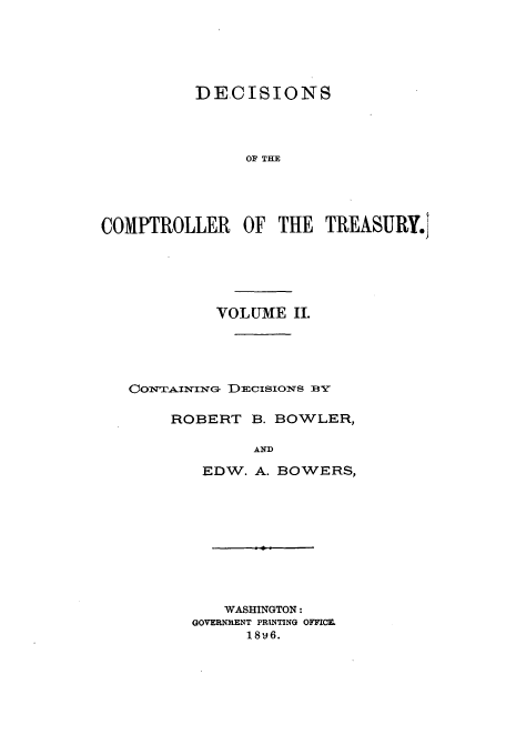 handle is hein.usfed/dcct0002 and id is 1 raw text is: DECISIONS
OF THE
COMPTROLLER OF THE TREASURY.'

VOLUME II.
CowT ar.NING DECISIONS BY
ROBERT B. BOWLER,
AND
EDW. A. BOWERS,
WASHINGTON:
GOVERNMENT PRINTING OFFICE
18-j6.


