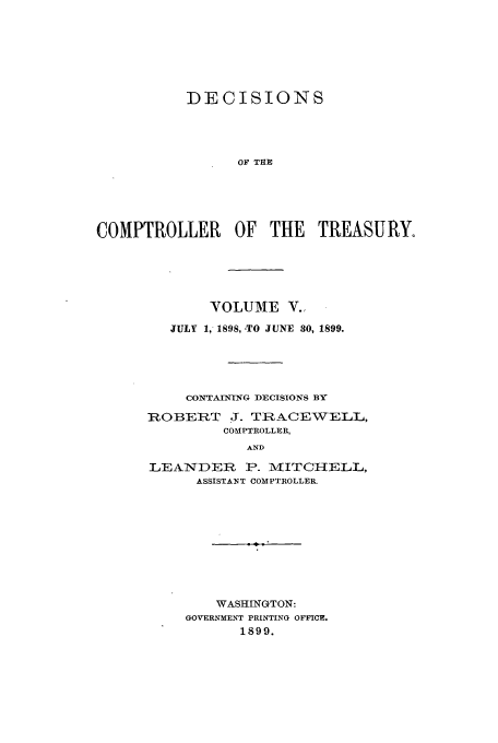 handle is hein.usfed/dcct0005 and id is 1 raw text is: DECISIONS
OF THE
COMPTROLLER OF THE TREASURY.

VOLUME V.,
JULY 1, 1898, -TO JUNE 30, 1899.
CONTAINING DECISIONS BY
ROBERT J. TRACEWELL,
COMPTROLLER,
AND
LEANDER P. MITCHELL,
ASSISTANT COMPTROLLER.

WASHINGTON:
GOVERNMENT PRINTING OFFICE.
1899.


