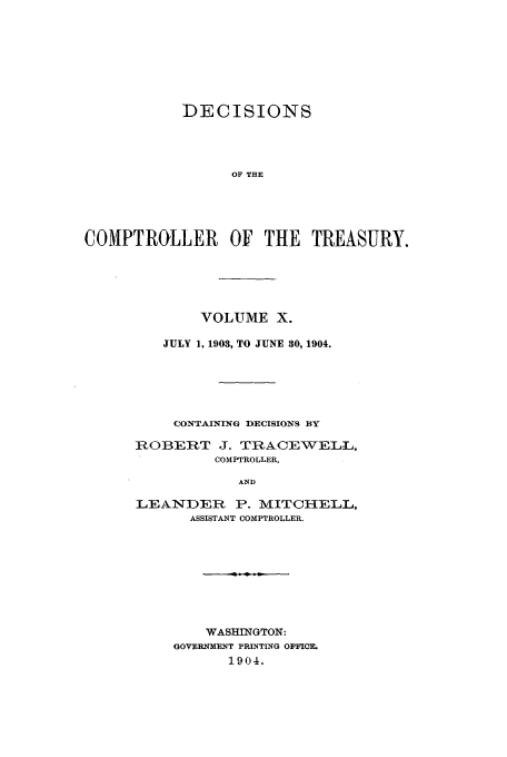 handle is hein.usfed/dcct0010 and id is 1 raw text is: DECISIONS
OF THE
COMPTROLLER OF THE TREASURY.

VOLUME X.
JULY 1, 1903, TO JUNE 30, 1904.
CONTAINING DECISIONS BY
ROBERT J. TRACEWELL,
COMPTROLLER,
AND
LEANDER P. MITCHELL,
ASSISTANT COMPTROLLER.

WASHINGTON:
GOVERNMENT PRINTING OFFICE.
1904.


