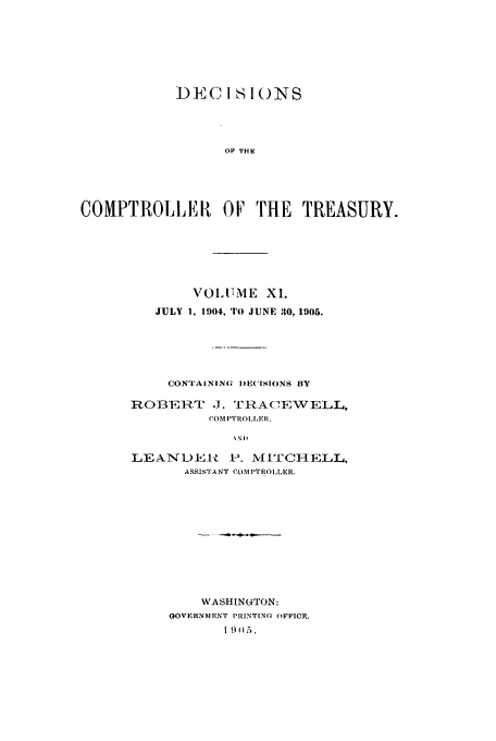 handle is hein.usfed/dcct0011 and id is 1 raw text is: DEC IS I()NS
OF THE
COMPTROLLER OF T*HE TREASURY.

VOLUME X1.
JULY 1, 1904, TO JUNE 30, 1905.
CONTAINING DE(ISIONS BY
ROBE      -T  J. 'I7IA(,EWELL,
(OM P ROILER
%Nl-
LEANDEIt P. M ITCHELL,
ASSISTANT COMPTROLLER.

WASHINGTON:
GOVERNMENT PRINTIN(I OFFICF.
S05.


