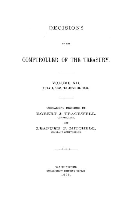 handle is hein.usfed/dcct0012 and id is 1 raw text is: DECISIONS
OF THE
COMPTROLLER OF THE TREASURY.

VOLUME XII.
JULY 1, 1905, TO JUNE 30, 1906.
CONTAINING DECISIONS BY
ROBERT J. TRACEWELL,
COM PI ROLLER,
AND
LEANDER P. MITCHELL,
ASSISTANT COMPTROLLER.

WASHINGTON:
GOVERN1ENT PRINTING OFFICE.
1906.



