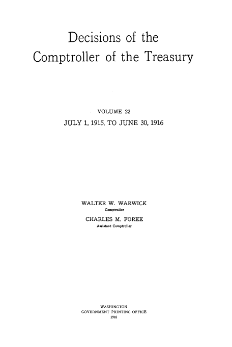 handle is hein.usfed/dcct0022 and id is 1 raw text is: Decisions of the
Comptroller of the Treasury
VOLUME 22
JULY 1, 1915, TO JUNE 30, 1916
WALTER W. WARWICK
Comptroller
CHARLES M. FOREE
Assistant Comptroller
WASHINGTON
GOVEPNMENT PRINTING OFFICE
1916


