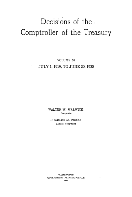 handle is hein.usfed/dcct0026 and id is 1 raw text is: Decisions of the.
Comptroller of the Treasury
VOLUME 26
JULY 1, 1919, TO JUNE 30, 1920
WALTER W. WARWICK
Comptroller
CHARLES M. FOREE
Assistant Comptroller
WASHINGTON
GOVERNMENT PRINTING OFFICE
1920


