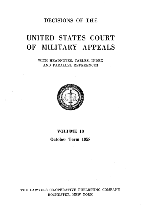 handle is hein.usfed/dcmiltap0010 and id is 1 raw text is: 


DECISIONS OF THE


UNITED STATES COURT

OF MILITARY APPEALS

    WITH HEADNOTES, TABLES, INDEX
    AND PARALLEL REFERENCES


            VOLUME 10
          October Term 1958









THE LAWYERS CO-OPERATIVE PUBLISHING COMPANY
         ROCHESTER, NEW YORK


