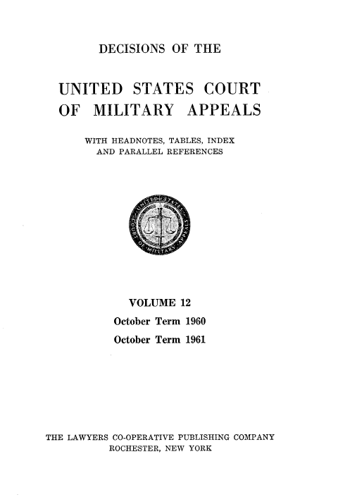handle is hein.usfed/dcmiltap0012 and id is 1 raw text is: 


DECISIONS OF THE


UNITED STATES COURT

OF MILITARY APPEALS

    WITH HEADNOTES, TABLES, INDEX
      AND PARALLEL REFERENCES


            VOLUME 12
          October Term 1960
          October Term 1961







THE LAWYERS CO-OPERATIVE PUBLISHING COMPANY
         ROCHESTER, NEW YORK


