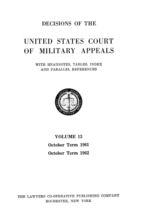 handle is hein.usfed/dcmiltap0013 and id is 1 raw text is: 



DECISIONS OF THE


UNITED STATES COURT

OF MILITARY APPEALS

    WITH HEADNOTES, TABLES, INDEX
      AND PARALLEL REFERENCES


            VOLUME 13
          October Term 1961
          October Term 1962








THE LAWYERS CO-OPERATIVE PUBLISHING COMPANY
         ROCHESTER, NEW YORK


