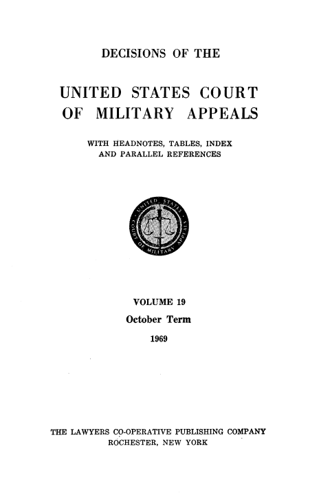 handle is hein.usfed/dcmiltap0019 and id is 1 raw text is: 




DECISIONS OF THE


UNITED STATES COURT

OF MILITARY APPEALS


    WITH HEADNOTES, TABLES, INDEX
      AND PARALLEL REFERENCES


             VOLUME 19

             October Term

               1969









THE LAWYERS CO-OPERATIVE PUBLISHING COMPANY
         ROCHESTER, NEW YORK


