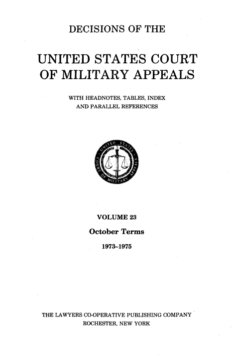 handle is hein.usfed/dcmiltap0023 and id is 1 raw text is: 


      DECISIONS OF THE



UNITED STATES COURT

OF MILITARY APPEALS


      WITH HEADNOTES, TABLES, INDEX
        AND PARALLEL REFERENCES


           VOLUME 23

         October Terms

            1973-1975








THE LAWYERS CO-OPERATIVE PUBLISHING COMPANY
        ROCHESTER, NEW YORK


