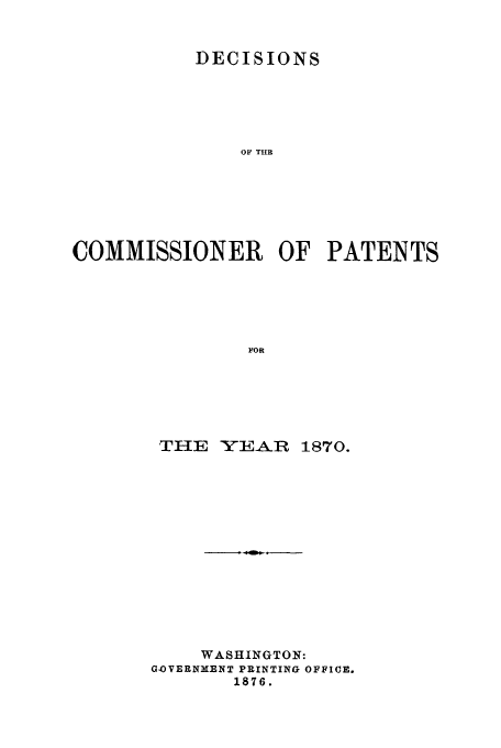 handle is hein.usfed/dcommpa1870 and id is 1 raw text is: DECISIONS
OF THE
COMMISSIONER OF PATENTS
FOR

THE YEAR 1870.
WASHINGTON:
GOVERNMENT PRINTING OFFICE.
1876.


