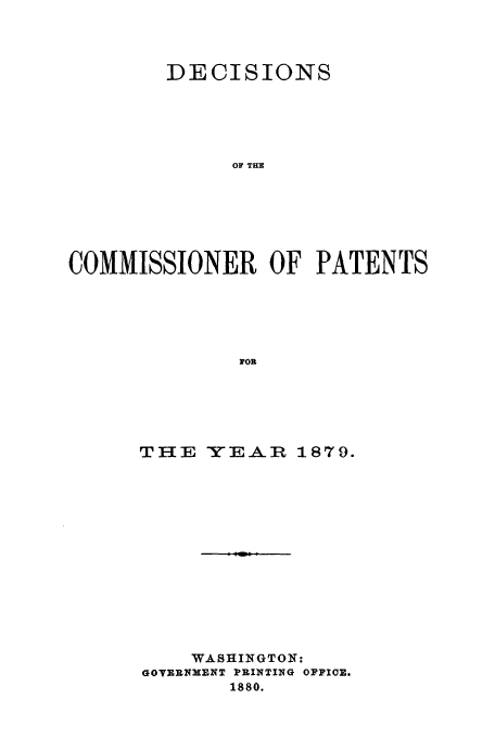 handle is hein.usfed/dcommpa1879 and id is 1 raw text is: DECISIONS
OF THE
COMMISSIONER OF PATENTS
FOR

THE      YE-A-_It 1879.
WASHINGTON:
GOTRUNMENT PRINTING OPPICE.
1880.


