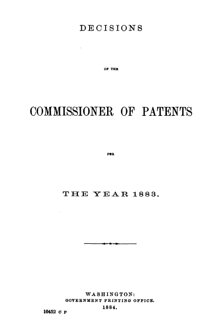 handle is hein.usfed/dcommpa1883 and id is 1 raw text is: DECISIONS
OF THE
COMMISSIONER OF PATENTS
FOR

THE YEAR 1883.
WASHINGTON:
GOVERNMENT PRINTING OFFICE.
1884.
10452 o P


