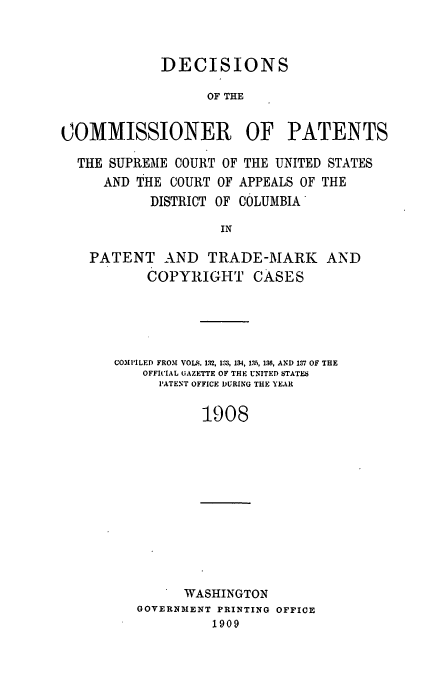 handle is hein.usfed/dcommpa1908 and id is 1 raw text is: DECISIONS
OF THE
COMMISSIONER        OF PATENTS
THE SUPREME COURT OF THE UNITED STATES
AND THE COURT OF APPEALS OF THE
DISTRICT OF COLUMBIA
IN
PATENT AND TRADE-MARK AND
COPYRIGHT CASES

COMI'LED FROM VOLS. 132, 133, 134, 13, 136, AND 137 OF THE
OFFICIAL GAZETTE OF THE UNITED STATES
PATENT OFFICE DURING THE YEAR
1908

I WASHINGTON
GOVERNMENT PRINTING OFFICE
1909


