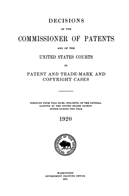 handle is hein.usfed/dcommpa1920 and id is 1 raw text is: DECISIONS
OF THE
COMMISSIONER OF PATENTS
AND OF THE
UNITED STATES COURTS
IN
PATENT AND TRADE-MARK AND
COPYRIGHT CASES
COMPILED FROM VOLS. 270-281, INCLUSIVE, OF THE OFFICIAL
GAZETTE OF THE UNITED STATES PATENT
OFFICE DURING THE YEAR
1920

WASHINGTON
GOVERNMENT PRINTING OFFICE


