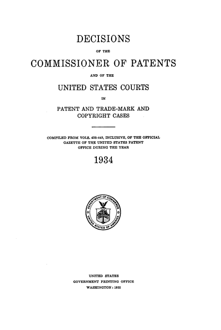 handle is hein.usfed/dcommpa1934 and id is 1 raw text is: DECISIONS
OF THE
COMMISSIONER OF PATENTS
AND OF THE

UNITED STATES COURTS
IN
PATENT AND TRADE-MARK AND
COPYRIGHT CASES
COMPILED FROM VOLS. 488-449, INCLUSIVE, OF THE OFFICIAL
GAZETTE OF THE UNITED STATES PATENT
OFFICE DURING THE YEAR
1934

UNITED STATES
GOVERNMENT PRINTING OFFICE
WASHINGTON: 1935



