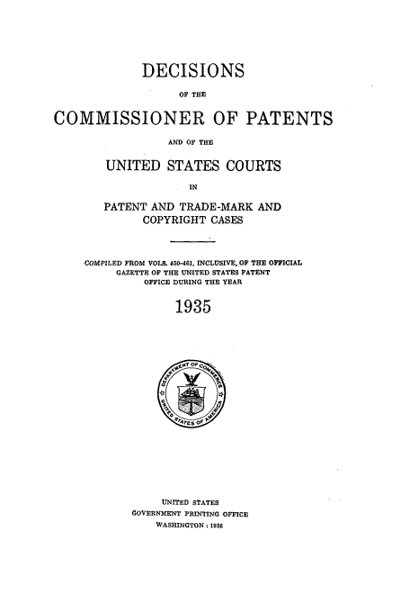 handle is hein.usfed/dcommpa1935 and id is 1 raw text is: DECISIONS
OF THE
COMMISSIONER OF PATENTS
AND OF THE

UNITED STATES COURTS
IN
PATENT AND TRADE-MARK AND
COPYRIGHT CASES

COMPILED FROM VOLS. 450-461, INCLUSIVE, OF THE OFFICIAL
GAZETTE OF THE UNITED STATES PATENT
OFFICE DURING THE YEAR
1935

UNITED STATES
GOVERNMENT PRINTING OFFICE
WASHINGTON: 1986


