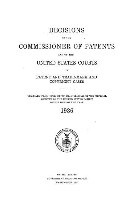handle is hein.usfed/dcommpa1936 and id is 1 raw text is: DECISIONS
OF THE
COMMISSIONER OF PATENTS
AND OF THE
UNITED STATES COURTS
IN
PATENT AND TRADE-MARK AND
COPYRIGHT CASES
COMPILED FROM VOLS. 462 TO 473, INCLUSIVE, OF THE OFFICIAL
GAZETTE OF THE UNITED STATES PATENT
OFFICE DURING THE YEAR
1936

UNITED STATES
GOVERNMENT PRINTING OFFICE
WASHINGTON: 1937


