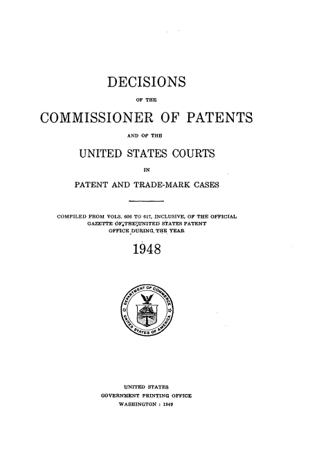 handle is hein.usfed/dcommpa1948 and id is 1 raw text is: DECISIONS
OF THE
COMMISSIONER OF PATENTS
AND OF THE

UNITED STATES COURTS
IN
PATENT AND TRADE-MARK CASES

COMPILED FROM VOLS. 606 TO 617, INCLUSIVE, OF THE OFFICIAL
GAZETTE OF.THEUNITED STATES PATENT
OFFICE DURINGTHE YEAR
1948

UNITED STATES
GOVERNMENT PRINTING OFFICE
WASHINGTON : 1949


