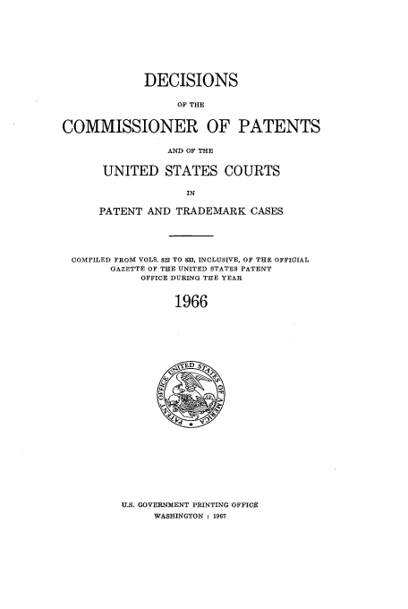 handle is hein.usfed/dcommpa1966 and id is 1 raw text is: DECISIONS
OF THE
COMMISSIONER OF PATENTS
AND OF THE

UNITED STATES COURTS
IN
PATENT AND TRADEMARK CASES

COMPILED FROM VOLS. 822 TO 833, INCLUSIVE, OF THE OFFICIAL
GAZETTE OF THE UNITED STATES PATENT
OFFICE DURING THE YEAR
1966

U.S. GOVERNMENT PRINTING OFFICE
WASHINGTON : 1967


