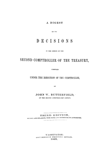 handle is hein.usfed/ddsc0001 and id is 1 raw text is: A DIGEST

OF TOt]
DECISIONS
IN THE OFFICE OF TIlE
SECOND COMPTROLLER OF THE TREASURY,
COMPILED
UNDER THE DIRECTION OF THE COMPTROLLER,
ItY

JOHN W. BUTTERFIELD,
OF THE SECOND COMPTROLLER'S OEFICE.
THIRD EDITION,
INEVISEl AND ENLARGED, WITH NOTES AND REFERENCES TO AUTHORITIES.
WASHINGTON:
(1(VI:RN~f]-NT PRINTING OFFICE.
1869.


