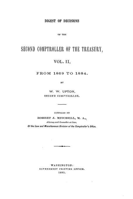 handle is hein.usfed/ddsc0002 and id is 1 raw text is: DIGEST OF DECISIONS
OF THE
SECOND COMPTROLLER OF THE TREASURY,
VOL. II,
FROM      1869 TO     1884.
BY
W. W. UPTON,
SECOND COMPTROLLER.
COMPILED BY
ROBERT J. hIITCHELL, I. A.,
Attorney and Conaelior-at-Law,
Of the Law and Miscellaneous Division of the Comptroller's Office.
WASHINGTON:
GOVERNMENT PRINTING OFFICE.
1885.


