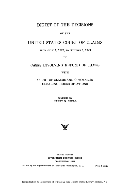 handle is hein.usfed/ddusccj0001 and id is 1 raw text is: DIGEST OF THE DECISIONS
OF THE
UNITED STATES COURT OF CLAIMS
FRoM JULY 1, 1927, TO OCTOBER 1, 1929
IN
CASES INVOLVING REFUND OF TAXES
WITH

COURT OF CLAIMS AND COMMERCE
CLEARING HOUSE CITATIONS
COMPILED BY
HARRY N. STULL
UNITED STATES
GOVERNMENT PRINTING OFFICE
WASHINGTON: 1929
For sale by the Superintendent of Documents, Washington, D. C.

Reproduction by Permission of Buffalo & Erie County Public Library Buffalo, NY

Price 5 cents


