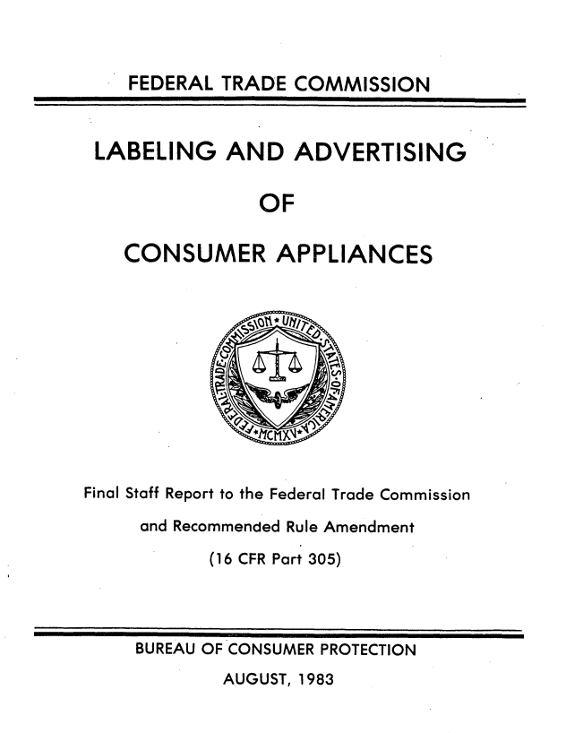 handle is hein.usfed/deccilad0001 and id is 1 raw text is: 


FEDERAL TRADE COMMISSION


LABELING   AND   ADVERTISING


              OF

   CONSUMER APPLIANCES


Final Staff Report to the Federal Trade Commission

     and Recommended Rule Amendment

           (16 CFR Part 305)


BUREAU OF CONSUMER PROTECTION


AUGUST, 1983


