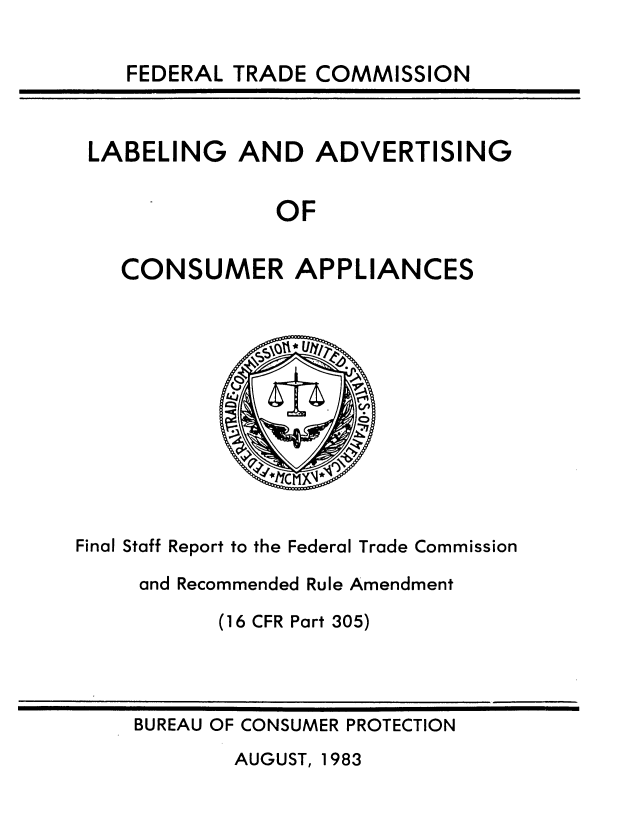handle is hein.usfed/deccilavc0001 and id is 1 raw text is: 

FEDERAL TRADE COMMISSION


LABELING   AND   ADVERTISING


              OF


   CONSUMER APPLIANCES


Final Staff Report to the Federal Trade Commission

     and Recommended Rule Amendment

           (16 CFR Part 305)


BUREAU OF CONSUMER PROTECTION


AUGUST, 1983


