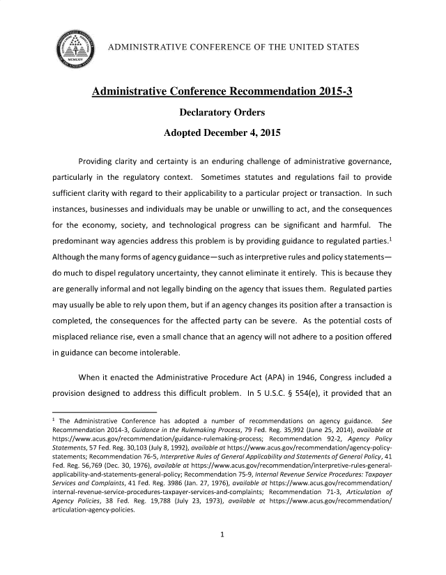 handle is hein.usfed/declords0001 and id is 1 raw text is: 



               ADMINISTRATVE CONFERENCE OF THE UNITED STATES




           Administrative Conference Recommendation 2015-3

                                  Declaratory Orders

                              Adopted December 4, 2015


       Providing clarity and certainty is an enduring challenge of administrative governance,

particularly in the regulatory context. Sometimes statutes and regulations fail to provide

sufficient clarity with regard to their applicability to a particular project or transaction. In such

instances, businesses and individuals may be unable or unwilling to act, and the consequences

for the economy, society, and technological progress can be significant and harmful. The

predominant way agencies address this problem is by providing guidance to regulated parties.1

Although the many forms of agency guidance-such as interpretive rules and policy statements-

do much to dispel regulatory uncertainty, they cannot eliminate it entirely. This is because they

are generally informal and not legally binding on the agency that issues them. Regulated parties

may usually be able to rely upon them, but if an agency changes its position after a transaction is

completed, the consequences for the affected party can be severe. As the potential costs of

misplaced reliance rise, even a small chance that an agency will not adhere to a position offered

in guidance can become intolerable.


       When it enacted the Administrative Procedure Act (APA) in 1946, Congress included a

provision designed to address this difficult problem. In 5 U.S.C. § 554(e), it provided that an


1 The Administrative Conference has adopted a number of recommendations on agency guidance. See
Recommendation 2014-3, Guidance in the Rulemaking Process, 79 Fed. Reg. 35,992 (June 25, 2014), available at
https://www.acus.gov/recommendation/guidance-rulemaking-process; Recommendation 92-2, Agency Policy
Statements, 57 Fed. Reg. 30,103 (July 8, 1992), available at https://www.acus.gov/recommendation/agency-policy-
statements; Recommendation 76-5, Interpretive Rules of General Applicability and Statements of General Policy, 41
Fed. Reg. 56,769 (Dec. 30, 1976), available at https://www.acus.gov/recommendation/interpretive-rules-general-
appl icabil ity-and-statements-general-policy; Recommendation 75-9, Internal Revenue Service Procedures: Taxpayer
Services and Complaints, 41 Fed. Reg. 3986 (Jan. 27, 1976), available at https://www.acus.gov/recommendation/
internal-revenue-service-procedures-taxpayer-services-and-complaints; Recommendation 71-3, Articulation of
Agency Policies, 38 Fed. Reg. 19,788 (July 23, 1973), available at https://www.acus.gov/recommendation/
articulation-agency-policies.


