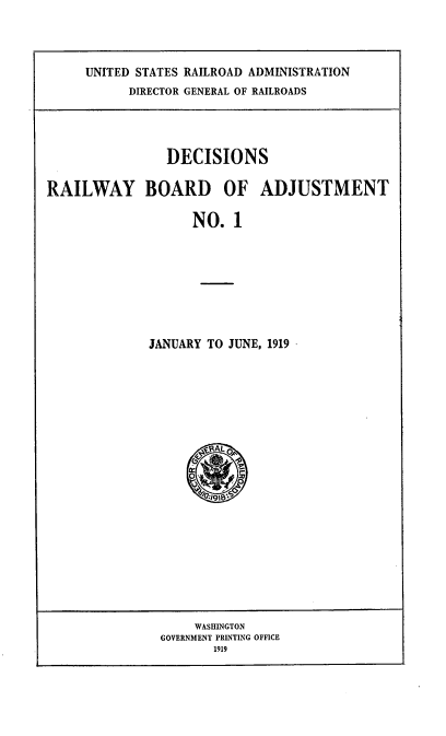 handle is hein.usfed/decrrbadju0002 and id is 1 raw text is: 



UNITED STATES RAILROAD ADMINISTRATION
      DIRECTOR GENERAL OF RAILROADS


                DECISIONS

RAILWAY BOARD OF ADJUSTMENT

                   NO. 1








             JANUARY TO JUNE, 1919


     WASHINGTON
GOVERNMENT PRINTING OFFICE
       1919


