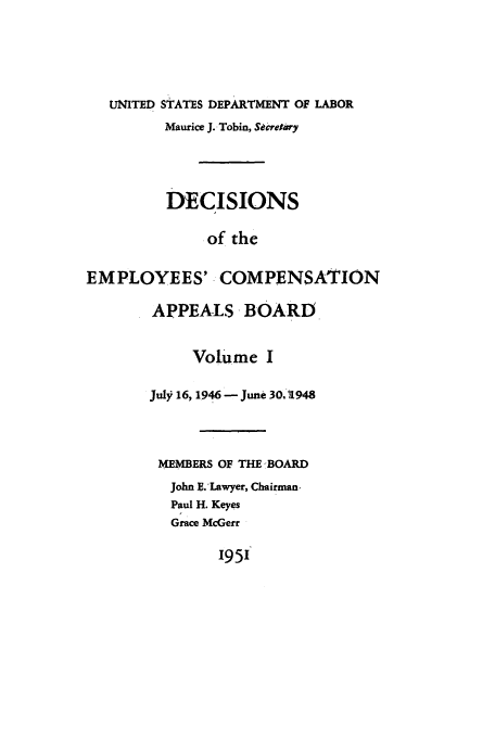 handle is hein.usfed/dempcop0001 and id is 1 raw text is: UNITED STATES DEPARTMENT OF LABOR
Maurice J. Tobin, Secretary
DECISIONS
of the
EMPLOYEES'. COMPENSATION

APPEALS -BOARD
Volume I
Jul 16,1946 - June 30,1948
MEMBERS OF THE -BOARD
John E.'Lawyer, Chairman,
Paul H. Keyes
Grace McGerr

195'


