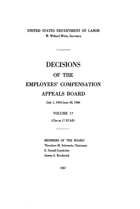 handle is hein.usfed/dempcop0017 and id is 1 raw text is: * UNITED STATES DEPARTMENT OF LABOR
W. Willard Wirtz, Secretary
DECISIONS
OF THE
EMPLOYEES' COMPENSATION
APPEALS BOARD
July 1, 1965-June 30, 1966
VOLUME 17
(Cite as 17 ECAB)
MEMBERS OF THE BOARD
Theodore M. Schwartz, Chairman
E. Gerald Lamboley
James A. Broderick

1967


