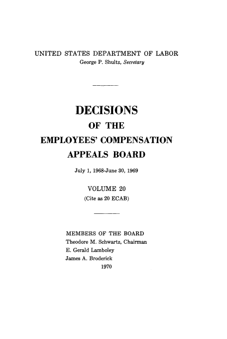 handle is hein.usfed/dempcop0020 and id is 1 raw text is: UNITED STATES DEPARTMENT OF LABOR
George P. Shultz, Secretary
DECISIONS
OF THE
EMPLOYEES' COMPENSATION
APPEALS BOARD
July 1, 1968-June 30, 1969
VOLUME 20
(Cite as 20 ECAB)

MEMBERS OF THE
Theodore M. Schwartz,
E. Gerald Lamboley
James A. Broderick
1970

BOARD
Chairman


