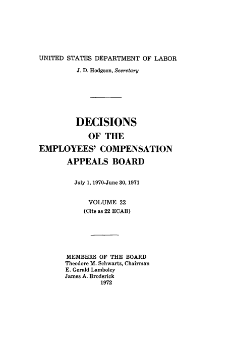 handle is hein.usfed/dempcop0022 and id is 1 raw text is: UNITED STATES DEPARTMENT OF LABOR
J. D. Hodgson, Secretary
DECISIONS
OF THE
EMPLOYEES' COMPENSATION
APPEALS BOARD
July 1, 1970-June 30, 1971
VOLUME 22
(Cite as 22 ECAB)
MEMBERS OF THE BOARD
Theodore M. Schwartz, Chairman
E. Gerald Lamboley
James A. Broderick
1972



