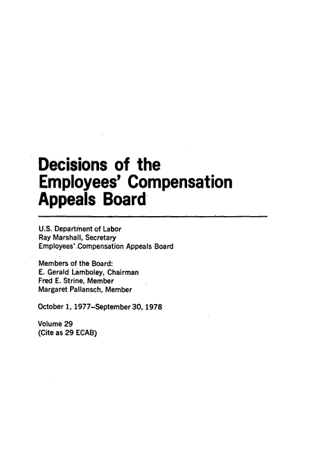 handle is hein.usfed/dempcop0029 and id is 1 raw text is: Decisions of the
Employees' Compensation
Appeals Board
U.S. Department of Labor
Ray Marshall, Secretary
Employees'-Compensation Appeals Board
Members of the Board:
E. Gerald Lamboley, Chairman
Fred E. Strine, Member
Margaret Pallansch, Member
October 1, 1977-September 30, 1978
Volume 29
(Cite as 29 ECAB)


