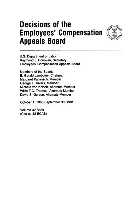 handle is hein.usfed/dempcop0034 and id is 1 raw text is: Decisions of the                                     O
Employees' Compensation
Appeals Board
U.S. Department of Labor
Raymond J. Donovan, Secretary
Employees' Compensation Appeals Board
Members of the Board:
E. Gerald Lamborey, Chairman
Margaret Pallansch, Member
George E. Rivers, Member
Michele von Kelsch, Alternate Member
Willie T.C. Thomas, Alternate Member
David S. Gerson, Alternate Member
October 1, 1980-September 30, 1981
Volume 32-Book
(Cite as 32 ECAB)


