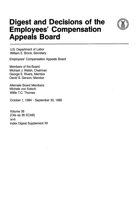 handle is hein.usfed/dempcop0040 and id is 1 raw text is: Digest and Decisions of the
Employees' Compensation
Appeals Board
U.S. Department of Labor
William E. Brock, Secretary
Employees' Compensation Appeals Board
Members of the Board:
Michael J. Walsh, Chairman
George E. Rivers, Member
David S. Gerson, Member
Alternate Board Members:
Michele von Kelsch
Willie T.C. Thomas
October 1, 1984 - September 30,1985
Volume 36
(Cite as 36 ECAB)
and
Index Digest Supplement XII



