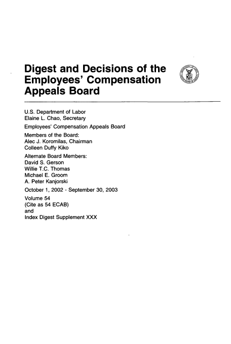 handle is hein.usfed/dempcop0060 and id is 1 raw text is: Digest and Decisions of the
Employees' Compensation
Appeals Board
U.S. Department of Labor
Elaine L. Chao, Secretary
Employees' Compensation Appeals Board
Members of the Board:
Alec J. Koromilas, Chairman
Colleen Duffy Kiko
Alternate Board Members:
David S. Gerson
Willie T.C. Thomas
Michael E. Groom
A. Peter Kanjorski
October 1, 2002 - September 30, 2003
Volume 54
(Cite as 54 ECAB)
and
Index Digest Supplement XXX


