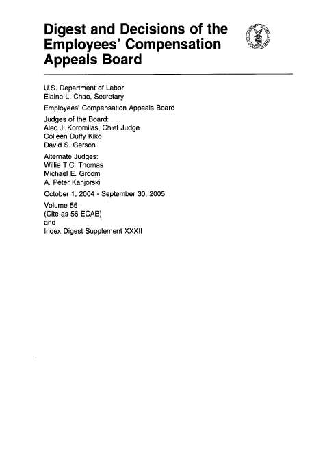 handle is hein.usfed/dempcop0062 and id is 1 raw text is: Digest and Decisions of the
Employees' Compensation
Appeals Board
U.S. Department of Labor
Elaine L. Chao, Secretary
Employees' Compensation Appeals Board
Judges of the Board:
Alec J. Koromilas, Chief Judge
Colleen Duffy Kiko
David S. Gerson
Alternate Judges:
Willie T.C. Thomas
Michael E. Groom
A. Peter Kanjorski
October 1, 2004 - September 30, 2005
Volume 56
(Cite as 56 ECAB)
and
Index Digest Supplement XXXII


