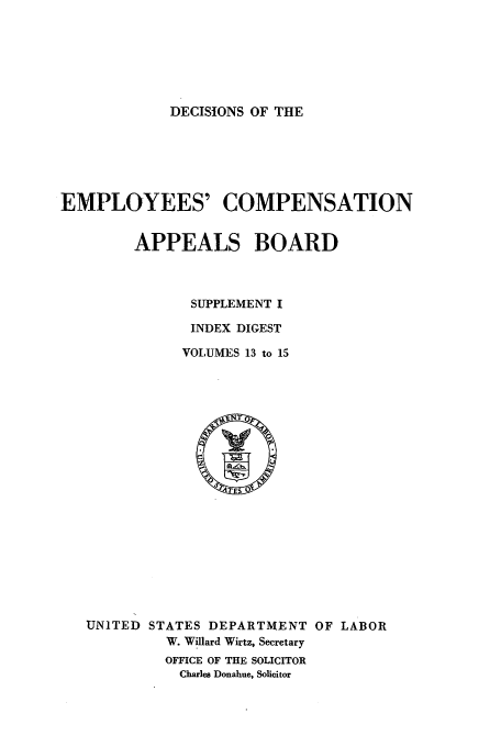 handle is hein.usfed/dempcop0066 and id is 1 raw text is: DECISIONS OF THE

EMPLOYEES' COMPENSATION
APPEALS BOARD
SUPPLEMENT I
INDEX DIGEST
VOLUMES 13 to 15

UNITED STATES DEPARTMENT OF LABOR
W. Willard Wirtz, Secretary
OFFICE OF THE SOLICITOR
Charles Donahue, Solicitor


