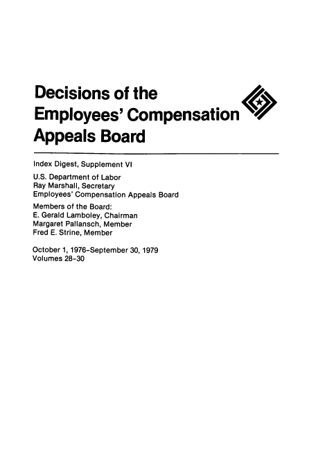 handle is hein.usfed/dempcop0071 and id is 1 raw text is: Decisions of the
Employees' Compensation
Appeals Board
Index Digest, Supplement VI
U.S. Department of Labor
Ray Marshall, Secretary
Employees' Compensation Appeals Board
Members of the Board:
E. Gerald Lamboley, Chairman
Margaret Pallansch, Member
Fred E. Strine, Member
October 1, 1976-September 30, 1979
Volumes 28-30


