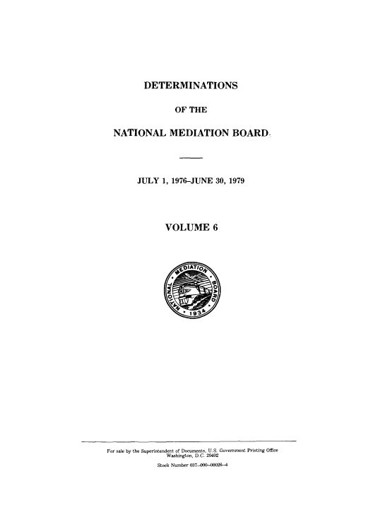 handle is hein.usfed/detnambo0006 and id is 1 raw text is: DETERMINATIONS
OF THE
NATIONAL MEDIATION BOARD,
JULY 1, 1976-JUNE 30, 1979
VOLUME 6

For sale by the Superintendent of Documents, U.S. Government Printing Office
Washington, D.C. 20402
Stock Number 037-00(000026-4


