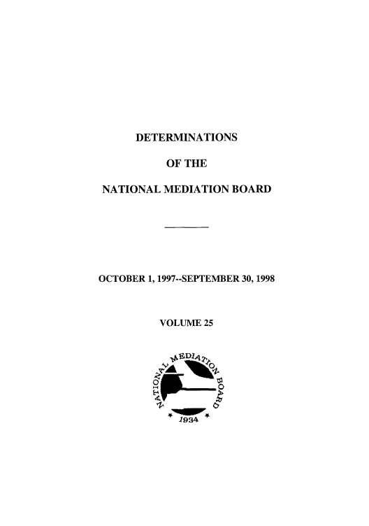 handle is hein.usfed/detnambo0025 and id is 1 raw text is: DETERMINATIONS
OF THE
NATIONAL MEDIATION BOARD
OCTOBER 1, 1997--SEPTEMBER 30,1998
VOLUME 25
19A4


