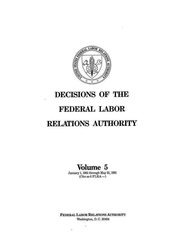 handle is hein.usfed/dflr0005 and id is 1 raw text is: DECISIONS OF THE
FEDERAL LABOR
RELATIONS AUTHORITY
Volume 5
January 1, 1981 through May 31, 1981
(Cite as 5 FLRA-)
FEDERAL LABOR RELATIONS AUTHORITY
Washington, D.C. 20424


