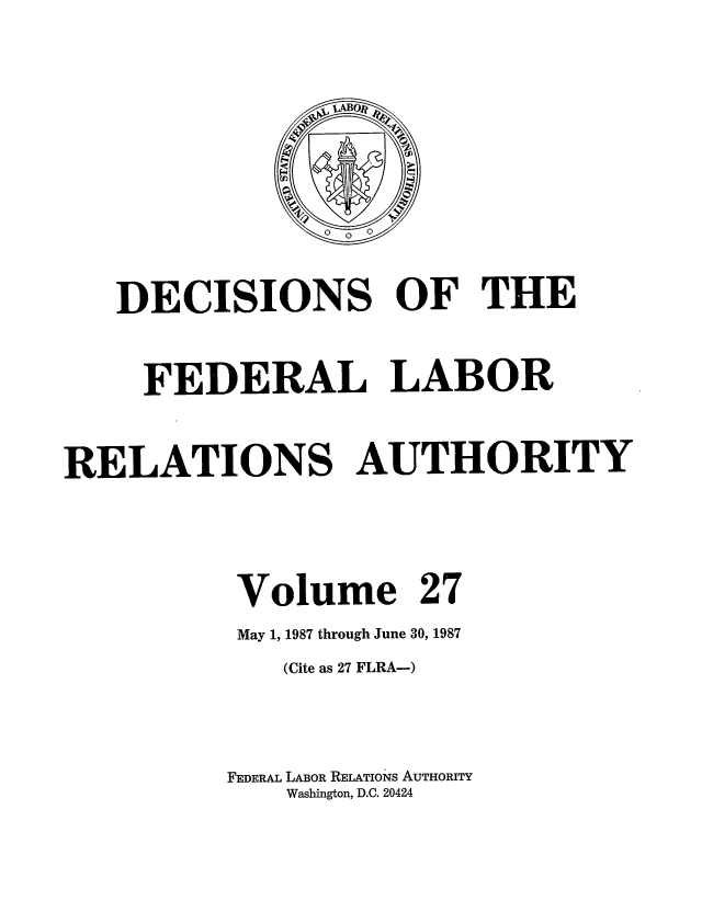 handle is hein.usfed/dflr0027 and id is 1 raw text is: DECISIONS OF THE
FEDERAL LABOR
RELATIONS AUTHORITY
Volume 27
May 1, 1987 through June 30, 1987
(Cite as 27 FLRA-)
FEDERAL LABOR RELATIONS AUTHORITY
Washington, D.C. 20424



