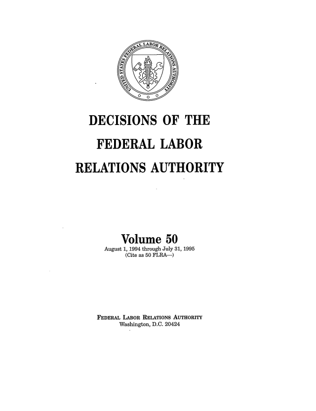 handle is hein.usfed/dflr0050 and id is 1 raw text is: DECISIONS OF THE
FEDERAL LABOR
RELATIONS AUTHORITY
Volume 50
August 1, 1994 through July 31, 1995
(Cite as 50 FLRA-)
FEDERAL LABOR RELATIONS AUTHORITY
Washington, D.C. 20424


