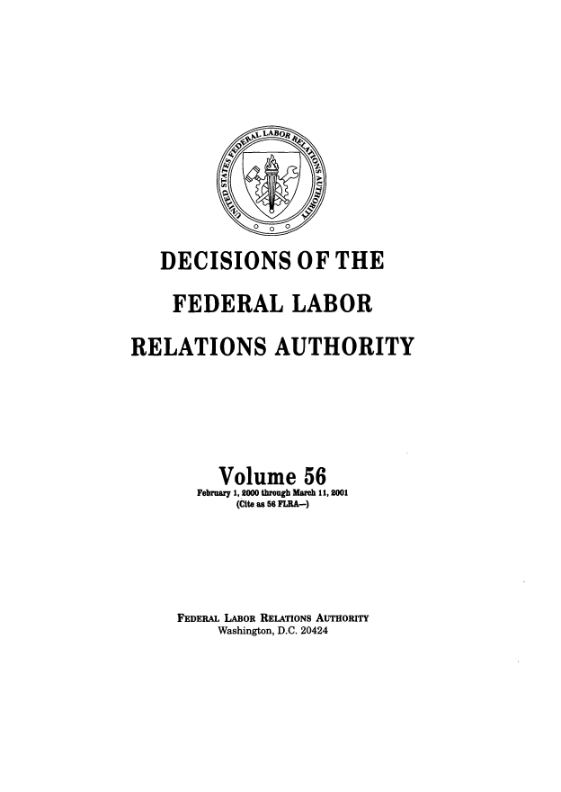 handle is hein.usfed/dflr0056 and id is 1 raw text is: DECISIONS OF THE
FEDERAL LABOR
RELATIONS AUTHORITY
Volume 56
February 1, 2000 through March 11, 2001
(Cite as 56 FLRA-)
FEDERAL LABOR RELATIONS AUTHORITY
Washington, D.C. 20424


