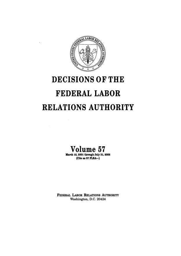 handle is hein.usfed/dflr0057 and id is 1 raw text is: DECISIONS OF THE
FEDERAL LABOR
RELATIONS AUTHORITY
Volume 57
March 12, 2001 through July 31, 2002
(Cite as 57 FLRA-)
FEDERAL LABOR RELATIONS AuTHoRITy
Washington, D.C. 20424


