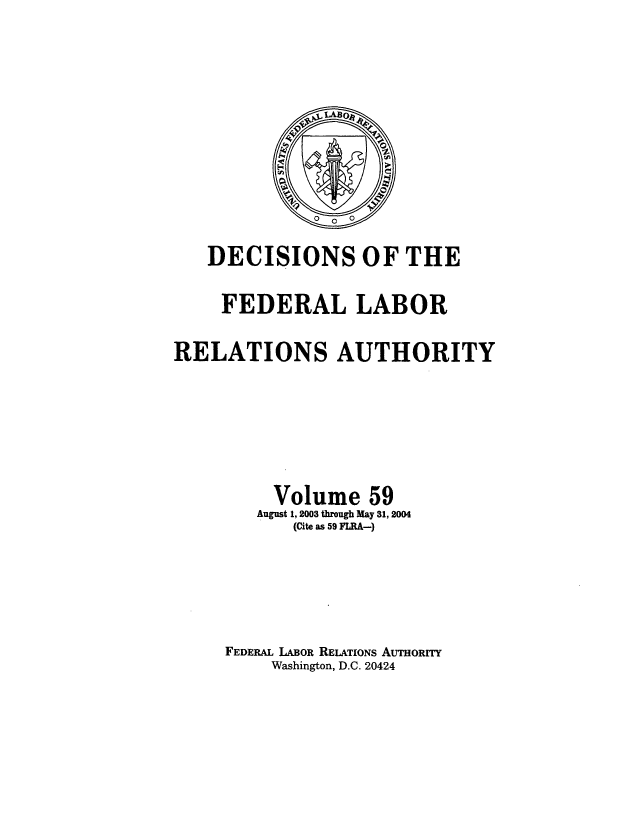 handle is hein.usfed/dflr0059 and id is 1 raw text is: DECISIONS OF THE
FEDERAL LABOR
RELATIONS AUTHORITY
Volume 59
August 1, 2003 through May 31, 2004
(Cite as 59 FLRA-)
FEDERAL LABOR RELATIONS AUTHORITY
Washington, D.C. 20424


