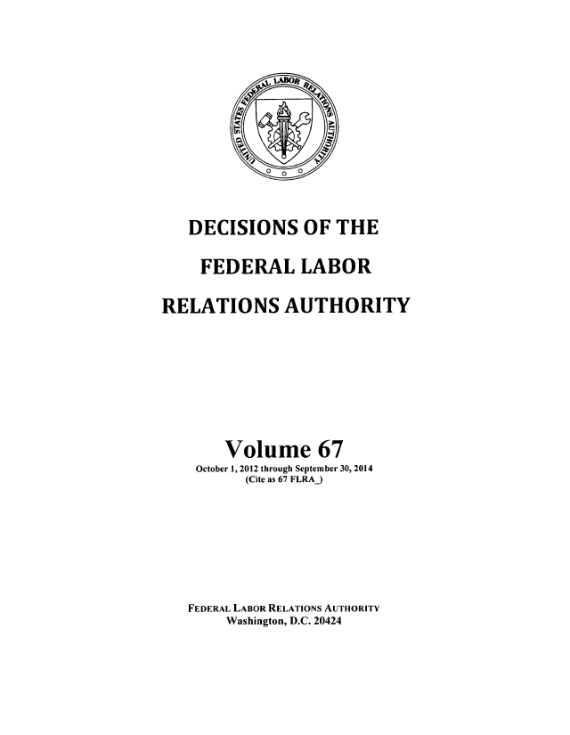 handle is hein.usfed/dflr0067 and id is 1 raw text is: 











   DECISIONS OF THE

     FEDERAL LABOR

RELATIONS AUTHORITY







       Volume 67
    October 1, 2012 through September 30, 2014
          (Cite as 67 FLRAJ






   FEDERAL LABOR RELATIONS AUTHORITY
        Washington, D.C. 20424



