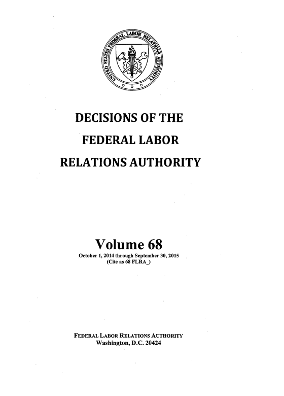 handle is hein.usfed/dflr0068 and id is 1 raw text is: 










   DECISIONS OF THE

     FEDERAL LABOR

RELATIONS AUTHORITY







       Volume 68
    October 1, 2014 through September 30, 2015
          (Cite as 68 FLRAJ






   FEDERAL LABOR RELATIONS AUTHORITY
       Washington, D.C. 20424


